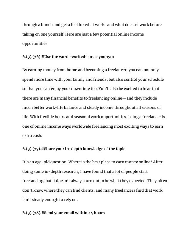 through a bunch and get a feel for what works and what doesn’t work before
taking on one yourself. Here are just a few potential online income
opportunities
6.(3).(76).#Use the word “excited” or a synonym
By earning money from home and becoming a freelancer, you can not only
spend more time with your family and friends, but also control your schedule
so that you can enjoy your downtime too. You’ll also be excited to hear that
there are many financial benefits to freelancing online—and they include
much better work-life balance and steady income throughout all seasons of
life. With flexible hours and seasonal work opportunities, being a freelancer is
one of online income ways worldwide freelancing most exciting ways to earn
extra cash.
6.(3).(77).#Share your in-depth knowledge of the topic
It’s an age-old question: Where is the best place to earn money online? After
doing some in-depth research, I have found that a lot of people start
freelancing, but it doesn’t always turn out to be what they expected. They often
don’t know where they can find clients, and many freelancers find that work
isn’t steady enough to rely on.
6.(3).(78).#Send your email within 24 hours
 