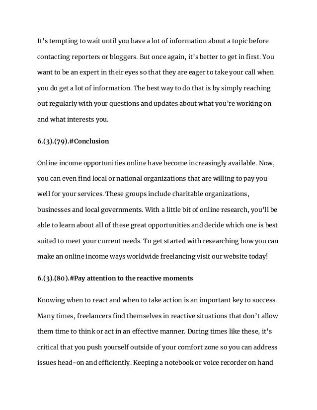 It’s tempting to wait until you have a lot of information about a topic before
contacting reporters or bloggers. But once again, it’s better to get in first. You
want to be an expert in their eyes so that they are eager to take your call when
you do get a lot of information. The best way to do that is by simply reaching
out regularly with your questions and updates about what you’re working on
and what interests you.
6.(3).(79).#Conclusion
Online income opportunities online have become increasingly available. Now,
you can even find local or national organizations that are willing to pay you
well for your services. These groups include charitable organizations,
businesses and local governments. With a little bit of online research, you’ll be
able to learn about all of these great opportunities and decide which one is best
suited to meet your current needs. To get started with researching how you can
make an online income ways worldwide freelancing visit our website today!
6.(3).(80).#Pay attention to the reactive moments
Knowing when to react and when to take action is an important key to success.
Many times, freelancers find themselves in reactive situations that don’t allow
them time to think or act in an effective manner. During times like these, it’s
critical that you push yourself outside of your comfort zone so you can address
issues head-on and efficiently. Keeping a notebook or voice recorder on hand
 