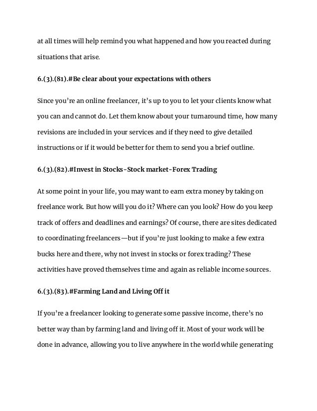 at all times will help remind you what happened and how you reacted during
situations that arise.
6.(3).(81).#Be clear about your expectations with others
Since you’re an online freelancer, it’s up to you to let your clients know what
you can and cannot do. Let them know about your turnaround time, how many
revisions are included in your services and if they need to give detailed
instructions or if it would be better for them to send you a brief outline.
6.(3).(82).#Invest in Stocks-Stock market-Forex Trading
At some point in your life, you may want to earn extra money by taking on
freelance work. But how will you do it? Where can you look? How do you keep
track of offers and deadlines and earnings? Of course, there are sites dedicated
to coordinating freelancers—but if you’re just looking to make a few extra
bucks here and there, why not invest in stocks or forex trading? These
activities have proved themselves time and again as reliable income sources.
6.(3).(83).#Farming Land and Living Off it
If you’re a freelancer looking to generate some passive income, there’s no
better way than by farming land and living off it. Most of your work will be
done in advance, allowing you to live anywhere in the world while generating
 