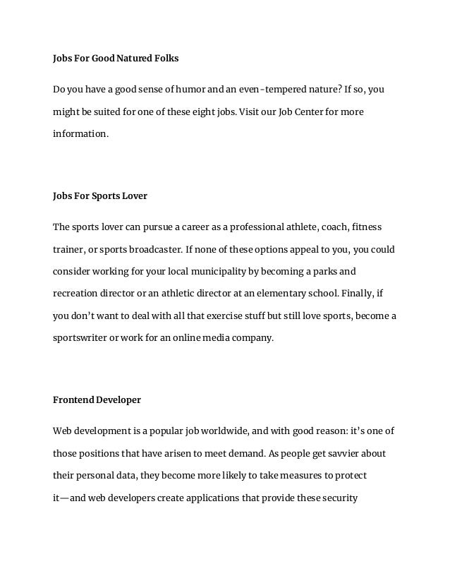 Jobs For Good Natured Folks
Do you have a good sense of humor and an even-tempered nature? If so, you
might be suited for one of these eight jobs. Visit our Job Center for more
information.
Jobs For Sports Lover
The sports lover can pursue a career as a professional athlete, coach, fitness
trainer, or sports broadcaster. If none of these options appeal to you, you could
consider working for your local municipality by becoming a parks and
recreation director or an athletic director at an elementary school. Finally, if
you don’t want to deal with all that exercise stuff but still love sports, become a
sportswriter or work for an online media company.
Frontend Developer
Web development is a popular job worldwide, and with good reason: it’s one of
those positions that have arisen to meet demand. As people get savvier about
their personal data, they become more likely to take measures to protect
it—and web developers create applications that provide these security
 