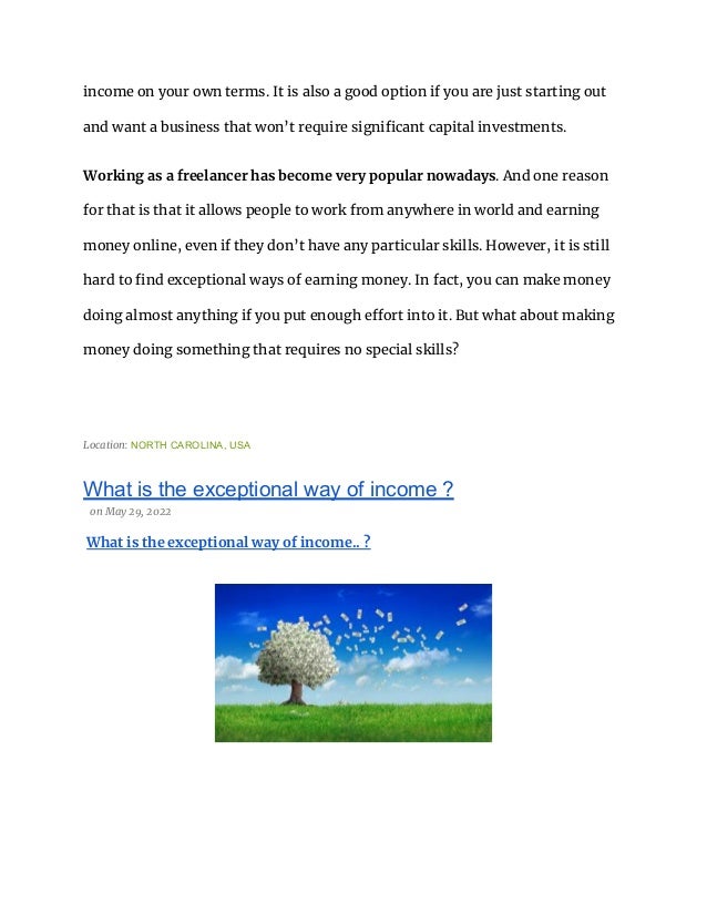 income on your own terms. It is also a good option if you are just starting out
and want a business that won’t require significant capital investments.
Working as a freelancer has become very popular nowadays. And one reason
for that is that it allows people to work from anywhere in world and earning
money online, even if they don’t have any particular skills. However, it is still
hard to find exceptional ways of earning money. In fact, you can make money
doing almost anything if you put enough effort into it. But what about making
money doing something that requires no special skills?
Location: NORTH CAROLINA, USA
What is the exceptional way of income ?
on May 29, 2022
What is the exceptional way of income.. ?
 