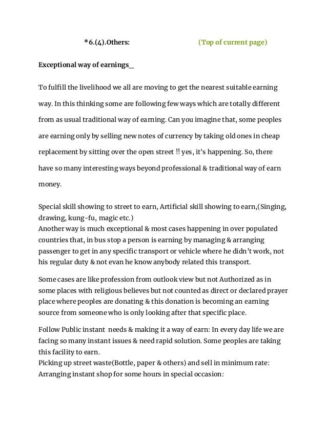 *6.(4).Others: (Top of current page)
Exceptional way of earnings_
To fulfill the livelihood we all are moving to get the nearest suitable earning
way. In this thinking some are following few ways which are totally different
from as usual traditional way of earning. Can you imagine that, some peoples
are earning only by selling new notes of currency by taking old ones in cheap
replacement by sitting over the open street !! yes, it's happening. So, there
have so many interesting ways beyond professional & traditional way of earn
money.
Special skill showing to street to earn, Artificial skill showing to earn,(Singing,
drawing, kung-fu, magic etc.)
Another way is much exceptional & most cases happening in over populated
countries that, in bus stop a person is earning by managing & arranging
passenger to get in any specific transport or vehicle where he didn’t work, not
his regular duty & not evan he know anybody related this transport.
Some cases are like profession from outlook view but not Authorized as in
some places with religious believes but not counted as direct or declared prayer
place where peoples are donating & this donation is becoming an earning
source from someone who is only looking after that specific place.
Follow Public instant needs & making it a way of earn: In every day life we are
facing so many instant issues & need rapid solution. Some peoples are taking
this facility to earn.
Picking up street waste(Bottle, paper & others) and sell in minimum rate:
Arranging instant shop for some hours in special occasion:
 