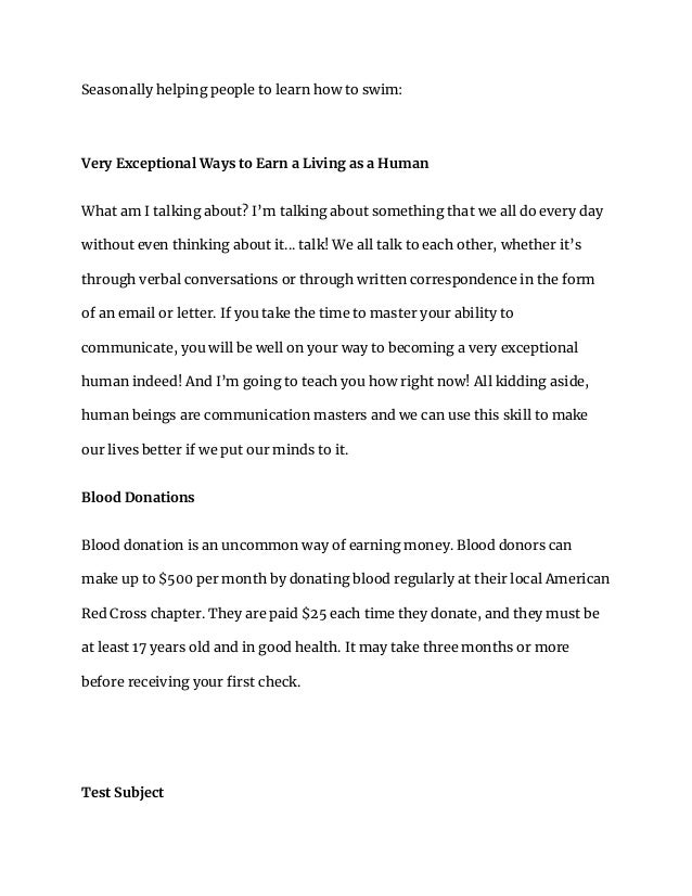 Seasonally helping people to learn how to swim:
Very Exceptional Ways to Earn a Living as a Human
What am I talking about? I’m talking about something that we all do every day
without even thinking about it... talk! We all talk to each other, whether it’s
through verbal conversations or through written correspondence in the form
of an email or letter. If you take the time to master your ability to
communicate, you will be well on your way to becoming a very exceptional
human indeed! And I’m going to teach you how right now! All kidding aside,
human beings are communication masters and we can use this skill to make
our lives better if we put our minds to it.
Blood Donations
Blood donation is an uncommon way of earning money. Blood donors can
make up to $500 per month by donating blood regularly at their local American
Red Cross chapter. They are paid $25 each time they donate, and they must be
at least 17 years old and in good health. It may take three months or more
before receiving your first check.
Test Subject
 