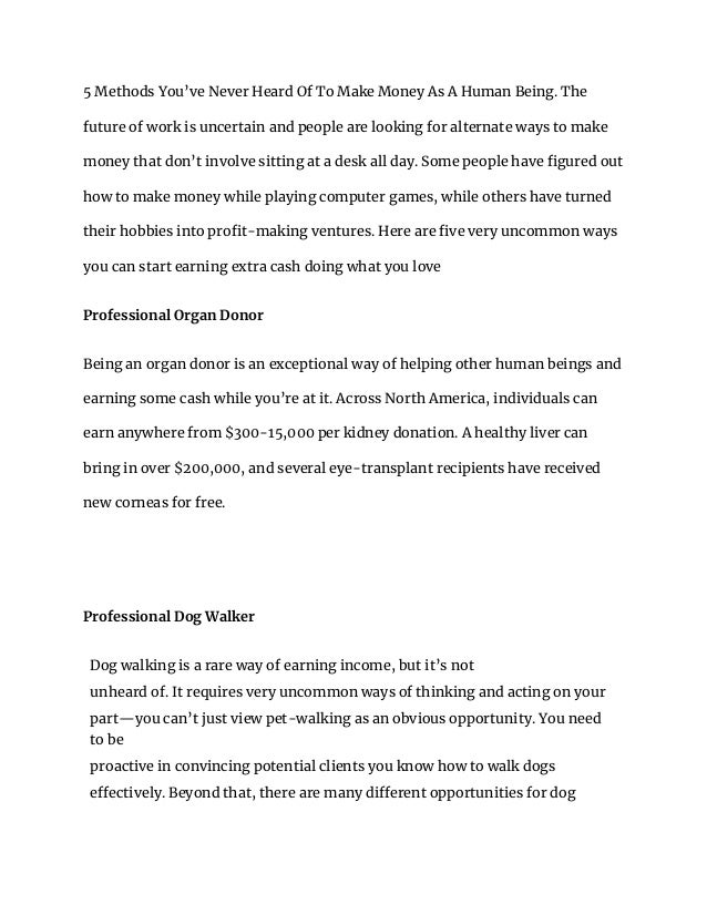 5 Methods You’ve Never Heard Of To Make Money As A Human Being. The
future of work is uncertain and people are looking for alternate ways to make
money that don’t involve sitting at a desk all day. Some people have figured out
how to make money while playing computer games, while others have turned
their hobbies into profit-making ventures. Here are five very uncommon ways
you can start earning extra cash doing what you love
Professional Organ Donor
Being an organ donor is an exceptional way of helping other human beings and
earning some cash while you’re at it. Across North America, individuals can
earn anywhere from $300-15,000 per kidney donation. A healthy liver can
bring in over $200,000, and several eye-transplant recipients have received
new corneas for free.
Professional Dog Walker
Dog walking is a rare way of earning income, but it’s not
unheard of. It requires very uncommon ways of thinking and acting on your
part—you can’t just view pet-walking as an obvious opportunity. You need
to be
proactive in convincing potential clients you know how to walk dogs
effectively. Beyond that, there are many different opportunities for dog
 