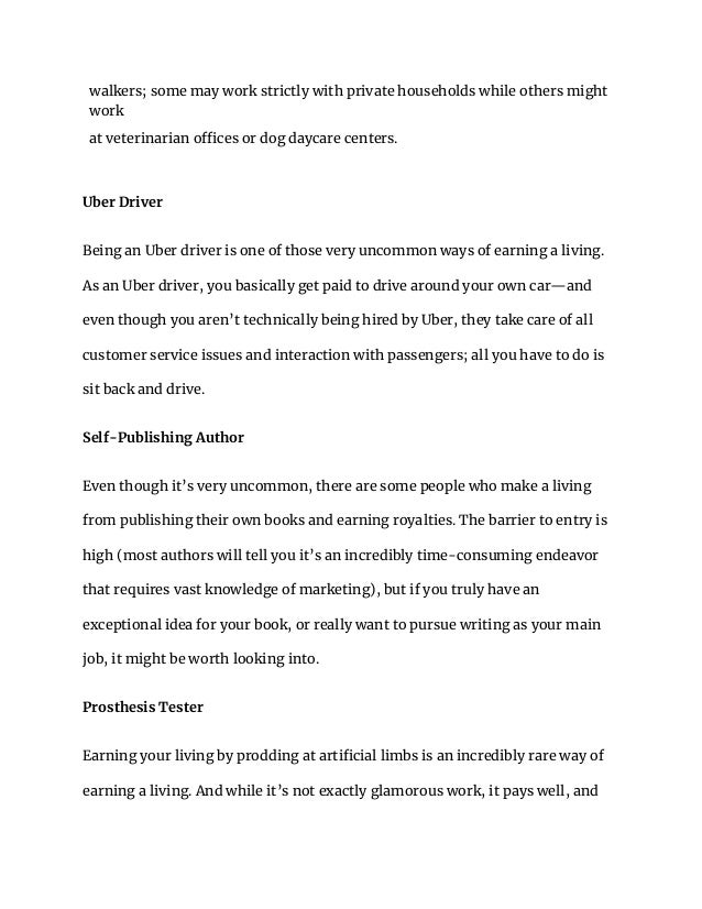 walkers; some may work strictly with private households while others might
work
at veterinarian offices or dog daycare centers.
Uber Driver
Being an Uber driver is one of those very uncommon ways of earning a living.
As an Uber driver, you basically get paid to drive around your own car—and
even though you aren’t technically being hired by Uber, they take care of all
customer service issues and interaction with passengers; all you have to do is
sit back and drive.
Self-Publishing Author
Even though it’s very uncommon, there are some people who make a living
from publishing their own books and earning royalties. The barrier to entry is
high (most authors will tell you it’s an incredibly time-consuming endeavor
that requires vast knowledge of marketing), but if you truly have an
exceptional idea for your book, or really want to pursue writing as your main
job, it might be worth looking into.
Prosthesis Tester
Earning your living by prodding at artificial limbs is an incredibly rare way of
earning a living. And while it’s not exactly glamorous work, it pays well, and
 