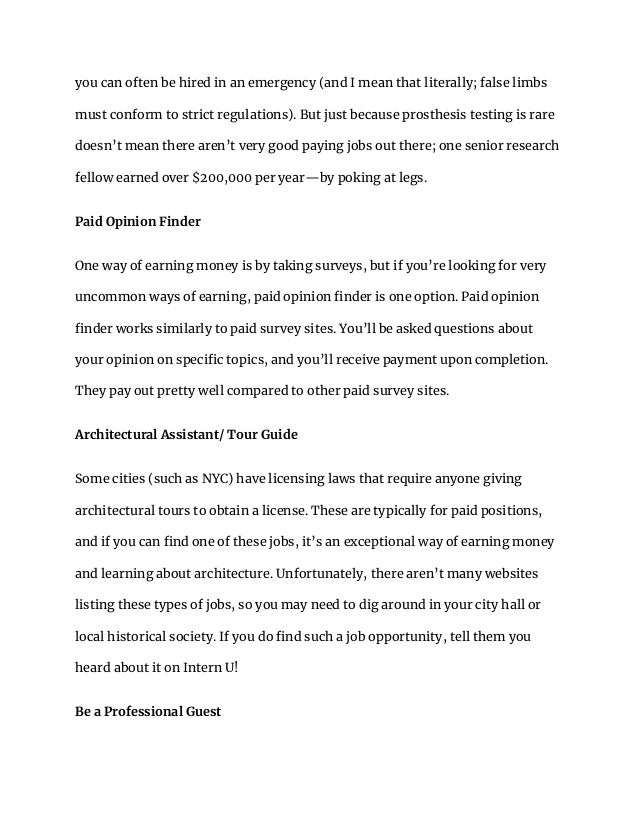 you can often be hired in an emergency (and I mean that literally; false limbs
must conform to strict regulations). But just because prosthesis testing is rare
doesn’t mean there aren’t very good paying jobs out there; one senior research
fellow earned over $200,000 per year—by poking at legs.
Paid Opinion Finder
One way of earning money is by taking surveys, but if you’re looking for very
uncommon ways of earning, paid opinion finder is one option. Paid opinion
finder works similarly to paid survey sites. You’ll be asked questions about
your opinion on specific topics, and you’ll receive payment upon completion.
They pay out pretty well compared to other paid survey sites.
Architectural Assistant/ Tour Guide
Some cities (such as NYC) have licensing laws that require anyone giving
architectural tours to obtain a license. These are typically for paid positions,
and if you can find one of these jobs, it’s an exceptional way of earning money
and learning about architecture. Unfortunately, there aren’t many websites
listing these types of jobs, so you may need to dig around in your city hall or
local historical society. If you do find such a job opportunity, tell them you
heard about it on Intern U!
Be a Professional Guest
 