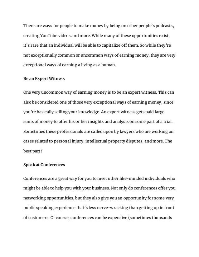 There are ways for people to make money by being on other people’s podcasts,
creating YouTube videos and more. While many of these opportunities exist,
it’s rare that an individual will be able to capitalize off them. So while they’re
not exceptionally common or uncommon ways of earning money, they are very
exceptional ways of earning a living as a human.
Be an Expert Witness
One very uncommon way of earning money is to be an expert witness. This can
also be considered one of those very exceptional ways of earning money, since
you’re basically selling your knowledge. An expert witness gets paid large
sums of money to offer his or her insights and analysis on some part of a trial.
Sometimes these professionals are called upon by lawyers who are working on
cases related to personal injury, intellectual property disputes, and more. The
best part?
Speak at Conferences
Conferences are a great way for you to meet other like-minded individuals who
might be able to help you with your business. Not only do conferences offer you
networking opportunities, but they also give you an opportunity for some very
public speaking experience that’s less nerve-wracking than getting up in front
of customers. Of course, conferences can be expensive (sometimes thousands
 