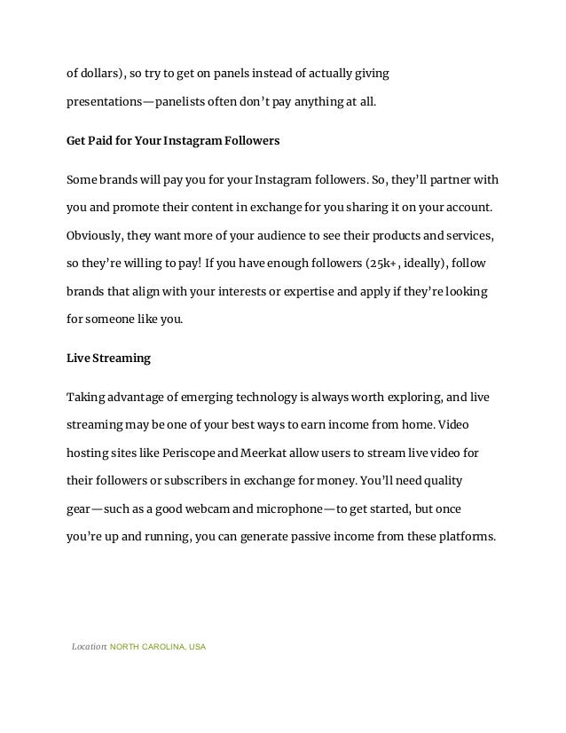 of dollars), so try to get on panels instead of actually giving
presentations—panelists often don’t pay anything at all.
Get Paid for Your Instagram Followers
Some brands will pay you for your Instagram followers. So, they’ll partner with
you and promote their content in exchange for you sharing it on your account.
Obviously, they want more of your audience to see their products and services,
so they’re willing to pay! If you have enough followers (25k+, ideally), follow
brands that align with your interests or expertise and apply if they’re looking
for someone like you.
Live Streaming
Taking advantage of emerging technology is always worth exploring, and live
streaming may be one of your best ways to earn income from home. Video
hosting sites like Periscope and Meerkat allow users to stream live video for
their followers or subscribers in exchange for money. You’ll need quality
gear—such as a good webcam and microphone—to get started, but once
you’re up and running, you can generate passive income from these platforms.
Location: NORTH CAROLINA, USA
 