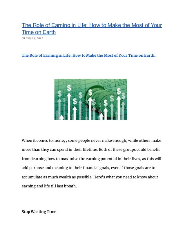 The Role of Earning in Life: How to Make the Most of Your
Time on Earth
on May 29, 2022
The Role of Earning in Life: How to Make the Most of Your Time on Earth..
When it comes to money, some people never make enough, while others make
more than they can spend in their lifetime. Both of these groups could benefit
from learning how to maximize the earning potential in their lives, as this will
add purpose and meaning to their financial goals, even if those goals are to
accumulate as much wealth as possible. Here’s what you need to know about
earning and life till last breath.
Stop Wasting Time
 