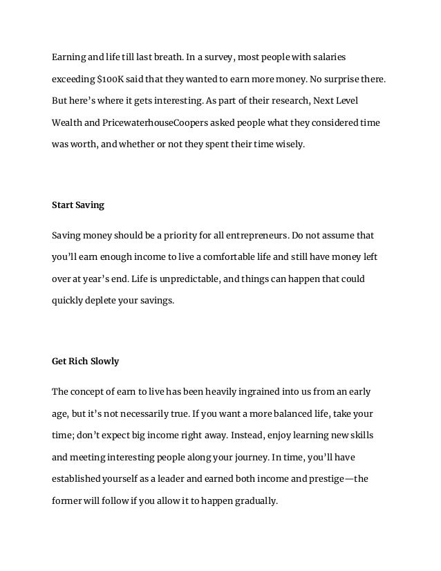 Earning and life till last breath. In a survey, most people with salaries
exceeding $100K said that they wanted to earn more money. No surprise there.
But here’s where it gets interesting. As part of their research, Next Level
Wealth and PricewaterhouseCoopers asked people what they considered time
was worth, and whether or not they spent their time wisely.
Start Saving
Saving money should be a priority for all entrepreneurs. Do not assume that
you’ll earn enough income to live a comfortable life and still have money left
over at year’s end. Life is unpredictable, and things can happen that could
quickly deplete your savings.
Get Rich Slowly
The concept of earn to live has been heavily ingrained into us from an early
age, but it’s not necessarily true. If you want a more balanced life, take your
time; don’t expect big income right away. Instead, enjoy learning new skills
and meeting interesting people along your journey. In time, you’ll have
established yourself as a leader and earned both income and prestige—the
former will follow if you allow it to happen gradually.
 