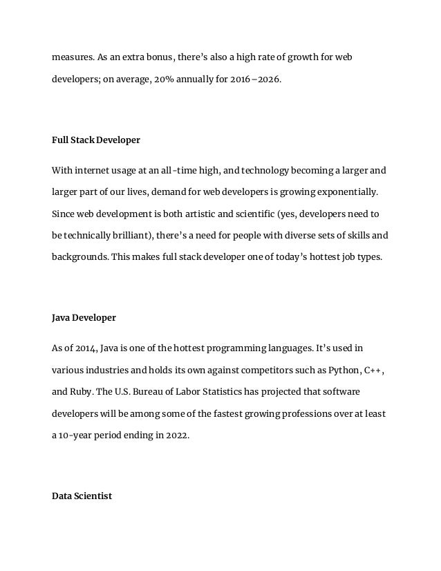 measures. As an extra bonus, there’s also a high rate of growth for web
developers; on average, 20% annually for 2016–2026.
Full Stack Developer
With internet usage at an all-time high, and technology becoming a larger and
larger part of our lives, demand for web developers is growing exponentially.
Since web development is both artistic and scientific (yes, developers need to
be technically brilliant), there’s a need for people with diverse sets of skills and
backgrounds. This makes full stack developer one of today’s hottest job types.
Java Developer
As of 2014, Java is one of the hottest programming languages. It’s used in
various industries and holds its own against competitors such as Python, C++,
and Ruby. The U.S. Bureau of Labor Statistics has projected that software
developers will be among some of the fastest growing professions over at least
a 10-year period ending in 2022.
Data Scientist
 