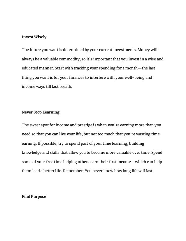 Invest Wisely
The future you want is determined by your current investments. Money will
always be a valuable commodity, so it’s important that you invest in a wise and
educated manner. Start with tracking your spending for a month—the last
thing you want is for your finances to interfere with your well-being and
income ways till last breath.
Never Stop Learning
The sweet spot for income and prestige is when you're earning more than you
need so that you can live your life, but not too much that you're wasting time
earning. If possible, try to spend part of your time learning; building
knowledge and skills that allow you to become more valuable over time. Spend
some of your free time helping others earn their first income—which can help
them lead a better life. Remember: You never know how long life will last.
Find Purpose
 