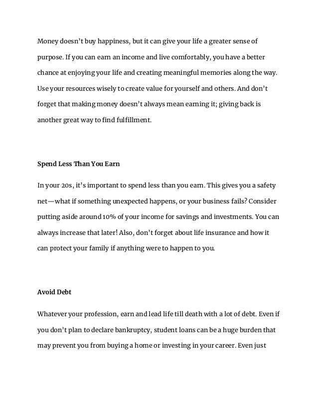 Money doesn’t buy happiness, but it can give your life a greater sense of
purpose. If you can earn an income and live comfortably, you have a better
chance at enjoying your life and creating meaningful memories along the way.
Use your resources wisely to create value for yourself and others. And don’t
forget that making money doesn’t always mean earning it; giving back is
another great way to find fulfillment.
Spend Less Than You Earn
In your 20s, it’s important to spend less than you earn. This gives you a safety
net—what if something unexpected happens, or your business fails? Consider
putting aside around 10% of your income for savings and investments. You can
always increase that later! Also, don’t forget about life insurance and how it
can protect your family if anything were to happen to you.
Avoid Debt
Whatever your profession, earn and lead life till death with a lot of debt. Even if
you don’t plan to declare bankruptcy, student loans can be a huge burden that
may prevent you from buying a home or investing in your career. Even just
 