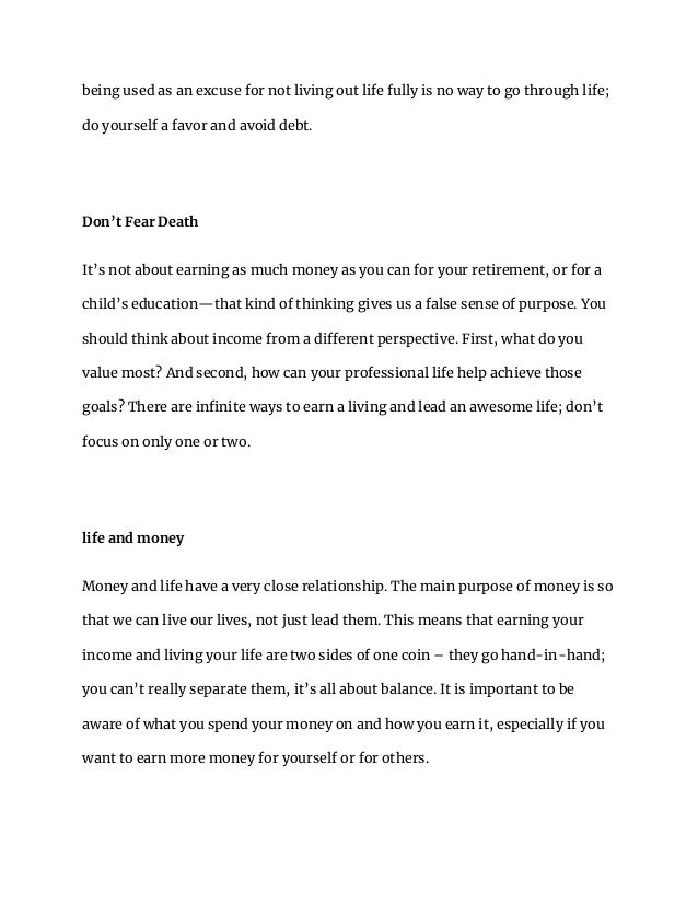 being used as an excuse for not living out life fully is no way to go through life;
do yourself a favor and avoid debt.
Don’t Fear Death
It’s not about earning as much money as you can for your retirement, or for a
child’s education—that kind of thinking gives us a false sense of purpose. You
should think about income from a different perspective. First, what do you
value most? And second, how can your professional life help achieve those
goals? There are infinite ways to earn a living and lead an awesome life; don’t
focus on only one or two.
life and money
Money and life have a very close relationship. The main purpose of money is so
that we can live our lives, not just lead them. This means that earning your
income and living your life are two sides of one coin – they go hand-in-hand;
you can’t really separate them, it’s all about balance. It is important to be
aware of what you spend your money on and how you earn it, especially if you
want to earn more money for yourself or for others.
 