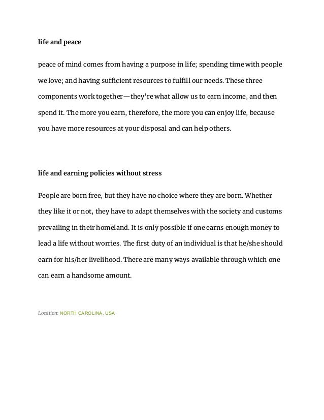 life and peace
peace of mind comes from having a purpose in life; spending time with people
we love; and having sufficient resources to fulfill our needs. These three
components work together—they’re what allow us to earn income, and then
spend it. The more you earn, therefore, the more you can enjoy life, because
you have more resources at your disposal and can help others.
life and earning policies without stress
People are born free, but they have no choice where they are born. Whether
they like it or not, they have to adapt themselves with the society and customs
prevailing in their homeland. It is only possible if one earns enough money to
lead a life without worries. The first duty of an individual is that he/she should
earn for his/her livelihood. There are many ways available through which one
can earn a handsome amount.
Location: NORTH CAROLINA, USA
 