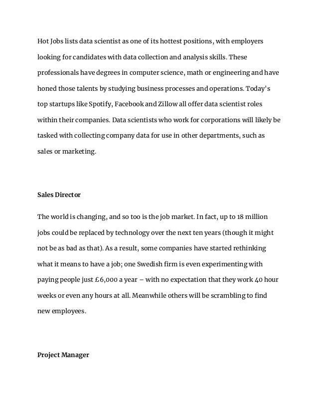 Hot Jobs lists data scientist as one of its hottest positions, with employers
looking for candidates with data collection and analysis skills. These
professionals have degrees in computer science, math or engineering and have
honed those talents by studying business processes and operations. Today's
top startups like Spotify, Facebook and Zillow all offer data scientist roles
within their companies. Data scientists who work for corporations will likely be
tasked with collecting company data for use in other departments, such as
sales or marketing.
Sales Director
The world is changing, and so too is the job market. In fact, up to 18 million
jobs could be replaced by technology over the next ten years (though it might
not be as bad as that). As a result, some companies have started rethinking
what it means to have a job; one Swedish firm is even experimenting with
paying people just £6,000 a year – with no expectation that they work 40 hour
weeks or even any hours at all. Meanwhile others will be scrambling to find
new employees.
Project Manager
 