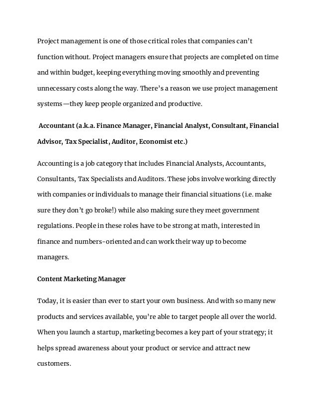Project management is one of those critical roles that companies can’t
function without. Project managers ensure that projects are completed on time
and within budget, keeping everything moving smoothly and preventing
unnecessary costs along the way. There’s a reason we use project management
systems—they keep people organized and productive.
Accountant (a.k.a. Finance Manager, Financial Analyst, Consultant, Financial
Advisor, Tax Specialist, Auditor, Economist etc.)
Accounting is a job category that includes Financial Analysts, Accountants,
Consultants, Tax Specialists and Auditors. These jobs involve working directly
with companies or individuals to manage their financial situations (i.e. make
sure they don’t go broke!) while also making sure they meet government
regulations. People in these roles have to be strong at math, interested in
finance and numbers-oriented and can work their way up to become
managers.
Content Marketing Manager
Today, it is easier than ever to start your own business. And with so many new
products and services available, you’re able to target people all over the world.
When you launch a startup, marketing becomes a key part of your strategy; it
helps spread awareness about your product or service and attract new
customers.
 
