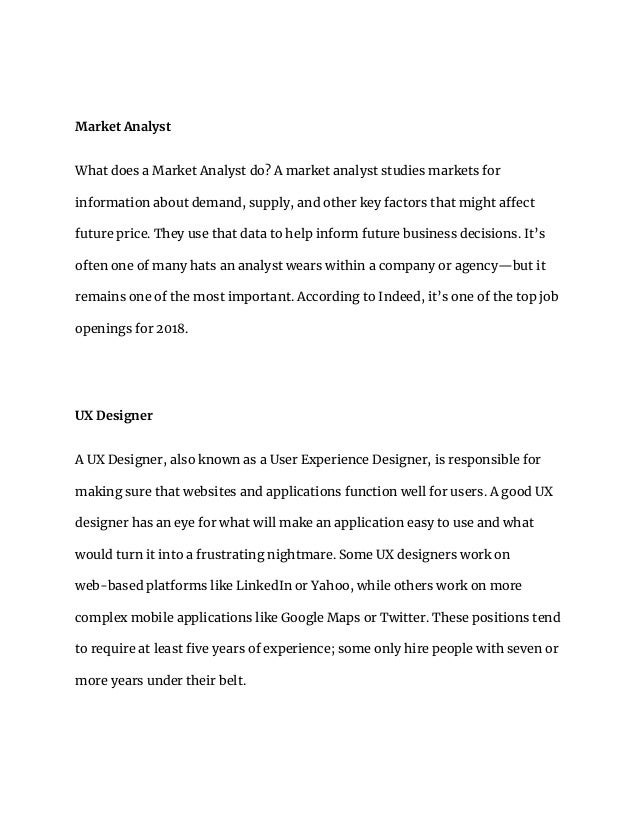 Market Analyst
What does a Market Analyst do? A market analyst studies markets for
information about demand, supply, and other key factors that might affect
future price. They use that data to help inform future business decisions. It’s
often one of many hats an analyst wears within a company or agency—but it
remains one of the most important. According to Indeed, it’s one of the top job
openings for 2018.
UX Designer
A UX Designer, also known as a User Experience Designer, is responsible for
making sure that websites and applications function well for users. A good UX
designer has an eye for what will make an application easy to use and what
would turn it into a frustrating nightmare. Some UX designers work on
web-based platforms like LinkedIn or Yahoo, while others work on more
complex mobile applications like Google Maps or Twitter. These positions tend
to require at least five years of experience; some only hire people with seven or
more years under their belt.
 