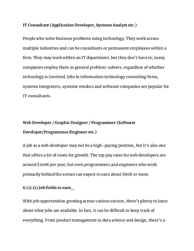 IT Consultant (Application Developer, Systems Analyst etc.)
People who solve business problems using technology. They work across
multiple industries and can be consultants or permanent employees within a
firm. They may work within an IT department, but they don’t have to; many
companies employ them as general problem-solvers, regardless of whether
technology is involved. Jobs in information technology consulting firms,
systems integrators, systems vendors and software companies are popular for
IT consultants.
Web Developer / Graphic Designer / Programmer (Software
Developer/Programmer/Engineer etc.)
A job as a web developer may not be a high-paying position, but it’s also one
that offers a lot of room for growth. The top pay rates for web developers are
around $100K per year, but even programmers and engineers who work
primarily behind the scenes can expect to earn about $80K or more.
6.(1).(1).Job fields to earn_
With job opportunities growing across various sectors, there’s plenty to learn
about what jobs are available. In fact, it can be difficult to keep track of
everything. From product management to data science and design, there’s a
 
