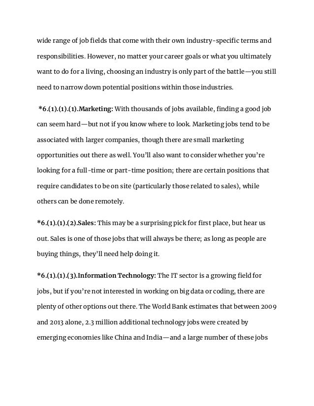 wide range of job fields that come with their own industry-specific terms and
responsibilities. However, no matter your career goals or what you ultimately
want to do for a living, choosing an industry is only part of the battle—you still
need to narrow down potential positions within those industries.
*6.(1).(1).(1).Marketing: With thousands of jobs available, finding a good job
can seem hard—but not if you know where to look. Marketing jobs tend to be
associated with larger companies, though there are small marketing
opportunities out there as well. You’ll also want to consider whether you’re
looking for a full-time or part-time position; there are certain positions that
require candidates to be on site (particularly those related to sales), while
others can be done remotely.
*6.(1).(1).(2).Sales: This may be a surprising pick for first place, but hear us
out. Sales is one of those jobs that will always be there; as long as people are
buying things, they’ll need help doing it.
*6.(1).(1).(3).Information Technology: The IT sector is a growing field for
jobs, but if you’re not interested in working on big data or coding, there are
plenty of other options out there. The World Bank estimates that between 2009
and 2013 alone, 2.3 million additional technology jobs were created by
emerging economies like China and India—and a large number of these jobs
 