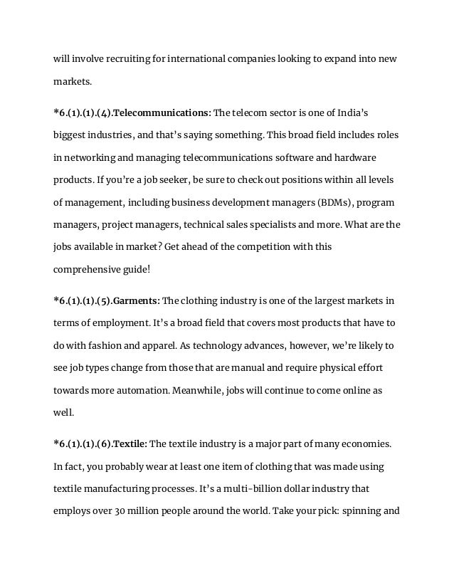 will involve recruiting for international companies looking to expand into new
markets.
*6.(1).(1).(4).Telecommunications: The telecom sector is one of India’s
biggest industries, and that’s saying something. This broad field includes roles
in networking and managing telecommunications software and hardware
products. If you’re a job seeker, be sure to check out positions within all levels
of management, including business development managers (BDMs), program
managers, project managers, technical sales specialists and more. What are the
jobs available in market? Get ahead of the competition with this
comprehensive guide!
*6.(1).(1).(5).Garments: The clothing industry is one of the largest markets in
terms of employment. It’s a broad field that covers most products that have to
do with fashion and apparel. As technology advances, however, we’re likely to
see job types change from those that are manual and require physical effort
towards more automation. Meanwhile, jobs will continue to come online as
well.
*6.(1).(1).(6).Textile: The textile industry is a major part of many economies.
In fact, you probably wear at least one item of clothing that was made using
textile manufacturing processes. It’s a multi-billion dollar industry that
employs over 30 million people around the world. Take your pick: spinning and
 