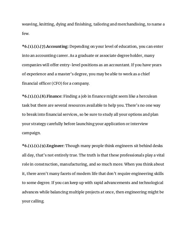 weaving, knitting, dying and finishing, tailoring and merchandising, to name a
few.
*6.(1).(1).(7).Accounting: Depending on your level of education, you can enter
into an accounting career. As a graduate or associate degree holder, many
companies will offer entry-level positions as an accountant. If you have years
of experience and a master’s degree, you may be able to work as a chief
financial officer (CFO) for a company.
*6.(1).(1).(8).Finance: Finding a job in finance might seem like a herculean
task but there are several resources available to help you. There’s no one way
to break into financial services, so be sure to study all your options and plan
your strategy carefully before launching your application or interview
campaign.
*6.(1).(1).(9).Engineer: Though many people think engineers sit behind desks
all day, that’s not entirely true. The truth is that these professionals play a vital
role in construction, manufacturing, and so much more. When you think about
it, there aren’t many facets of modern life that don’t require engineering skills
to some degree. If you can keep up with rapid advancements and technological
advances while balancing multiple projects at once, then engineering might be
your calling.
 