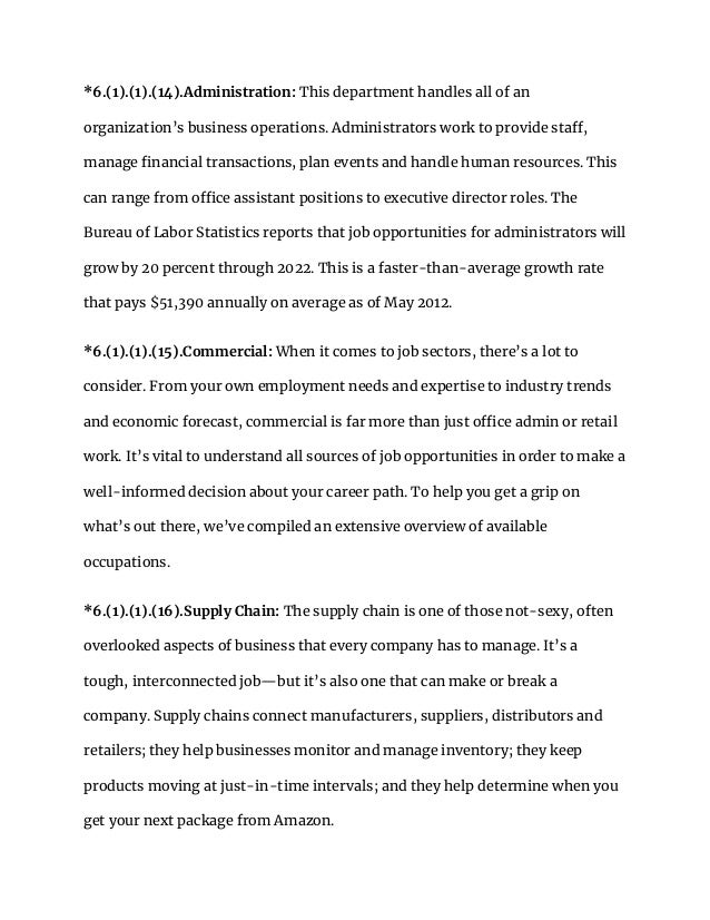 *6.(1).(1).(14).Administration: This department handles all of an
organization’s business operations. Administrators work to provide staff,
manage financial transactions, plan events and handle human resources. This
can range from office assistant positions to executive director roles. The
Bureau of Labor Statistics reports that job opportunities for administrators will
grow by 20 percent through 2022. This is a faster-than-average growth rate
that pays $51,390 annually on average as of May 2012.
*6.(1).(1).(15).Commercial: When it comes to job sectors, there’s a lot to
consider. From your own employment needs and expertise to industry trends
and economic forecast, commercial is far more than just office admin or retail
work. It’s vital to understand all sources of job opportunities in order to make a
well-informed decision about your career path. To help you get a grip on
what’s out there, we’ve compiled an extensive overview of available
occupations.
*6.(1).(1).(16).Supply Chain: The supply chain is one of those not-sexy, often
overlooked aspects of business that every company has to manage. It’s a
tough, interconnected job—but it’s also one that can make or break a
company. Supply chains connect manufacturers, suppliers, distributors and
retailers; they help businesses monitor and manage inventory; they keep
products moving at just-in-time intervals; and they help determine when you
get your next package from Amazon.
 
