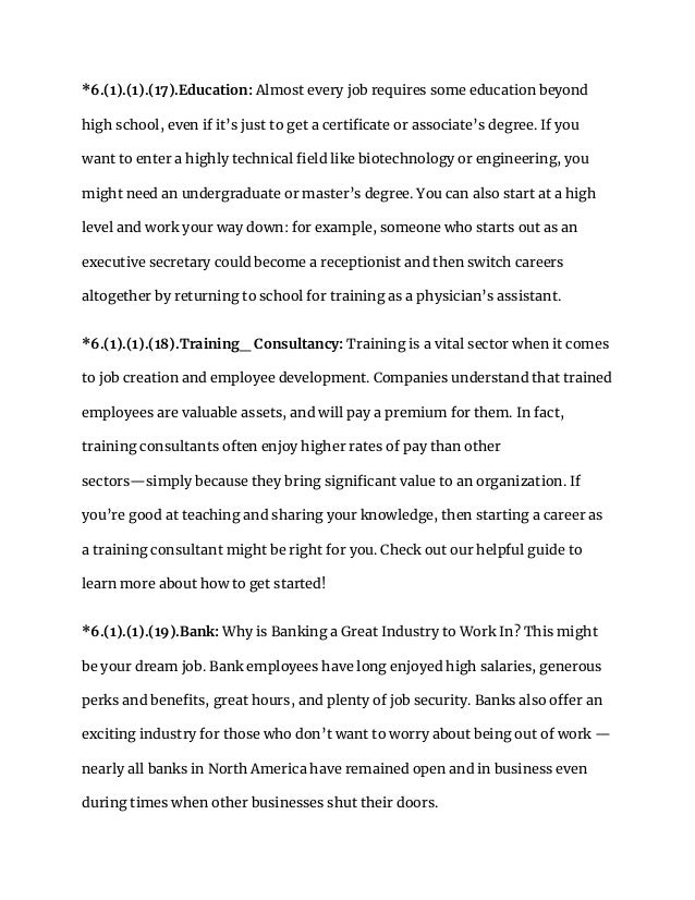 *6.(1).(1).(17).Education: Almost every job requires some education beyond
high school, even if it’s just to get a certificate or associate’s degree. If you
want to enter a highly technical field like biotechnology or engineering, you
might need an undergraduate or master’s degree. You can also start at a high
level and work your way down: for example, someone who starts out as an
executive secretary could become a receptionist and then switch careers
altogether by returning to school for training as a physician’s assistant.
*6.(1).(1).(18).Training_ Consultancy: Training is a vital sector when it comes
to job creation and employee development. Companies understand that trained
employees are valuable assets, and will pay a premium for them. In fact,
training consultants often enjoy higher rates of pay than other
sectors—simply because they bring significant value to an organization. If
you’re good at teaching and sharing your knowledge, then starting a career as
a training consultant might be right for you. Check out our helpful guide to
learn more about how to get started!
*6.(1).(1).(19).Bank: Why is Banking a Great Industry to Work In? This might
be your dream job. Bank employees have long enjoyed high salaries, generous
perks and benefits, great hours, and plenty of job security. Banks also offer an
exciting industry for those who don’t want to worry about being out of work —
nearly all banks in North America have remained open and in business even
during times when other businesses shut their doors.
 