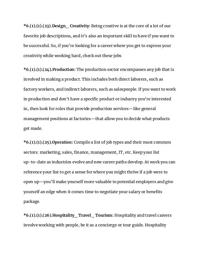 *6.(1).(1).(23).Design_ Creativity: Being creative is at the core of a lot of our
favorite job descriptions, and it’s also an important skill to have if you want to
be successful. So, if you’re looking for a career where you get to express your
creativity while working hard, check out these jobs
*6.(1).(1).(24).Production: The production sector encompasses any job that is
involved in making a product. This includes both direct laborers, such as
factory workers, and indirect laborers, such as salespeople. If you want to work
in production and don’t have a specific product or industry you’re interested
in, then look for roles that provide production services—like general
management positions at factories—that allow you to decide what products
get made.
*6.(1).(1).(25).Operation: Compile a list of job types and their most common
sectors: marketing, sales, finance, management, IT, etc. Keep your list
up-to-date as industries evolve and new career paths develop. At work you can
reference your list to get a sense for where you might thrive if a job were to
open up—you’ll make yourself more valuable to potential employers and give
yourself an edge when it comes time to negotiate your salary or benefits
package.
*6.(1).(1).(26).Hospitality_ Travel_ Tourism: Hospitality and travel careers
involve working with people, be it as a concierge or tour guide. Hospitality
 