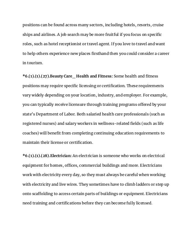 positions can be found across many sectors, including hotels, resorts, cruise
ships and airlines. A job search may be more fruitful if you focus on specific
roles, such as hotel receptionist or travel agent. If you love to travel and want
to help others experience new places firsthand then you could consider a career
in tourism.
*6.(1).(1).(27).Beauty Care_ Health and Fitness: Some health and fitness
positions may require specific licensing or certification. These requirements
vary widely depending on your location, industry, and employer. For example,
you can typically receive licensure through training programs offered by your
state’s Department of Labor. Both salaried health care professionals (such as
registered nurses) and salary workers in wellness-related fields (such as life
coaches) will benefit from completing continuing education requirements to
maintain their license or certification.
*6.(1).(1).(28).Electrician: An electrician is someone who works on electrical
equipment for homes, offices, commercial buildings and more. Electricians
work with electricity every day, so they must always be careful when working
with electricity and live wires. They sometimes have to climb ladders or step up
onto scaffolding to access certain parts of buildings or equipment. Electricians
need training and certifications before they can become fully licensed.
 