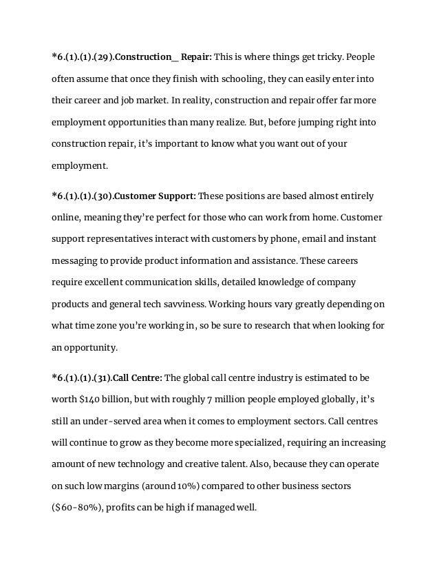 *6.(1).(1).(29).Construction_ Repair: This is where things get tricky. People
often assume that once they finish with schooling, they can easily enter into
their career and job market. In reality, construction and repair offer far more
employment opportunities than many realize. But, before jumping right into
construction repair, it’s important to know what you want out of your
employment.
*6.(1).(1).(30).Customer Support: These positions are based almost entirely
online, meaning they’re perfect for those who can work from home. Customer
support representatives interact with customers by phone, email and instant
messaging to provide product information and assistance. These careers
require excellent communication skills, detailed knowledge of company
products and general tech savviness. Working hours vary greatly depending on
what time zone you’re working in, so be sure to research that when looking for
an opportunity.
*6.(1).(1).(31).Call Centre: The global call centre industry is estimated to be
worth $140 billion, but with roughly 7 million people employed globally, it’s
still an under-served area when it comes to employment sectors. Call centres
will continue to grow as they become more specialized, requiring an increasing
amount of new technology and creative talent. Also, because they can operate
on such low margins (around 10%) compared to other business sectors
($60-80%), profits can be high if managed well.
 