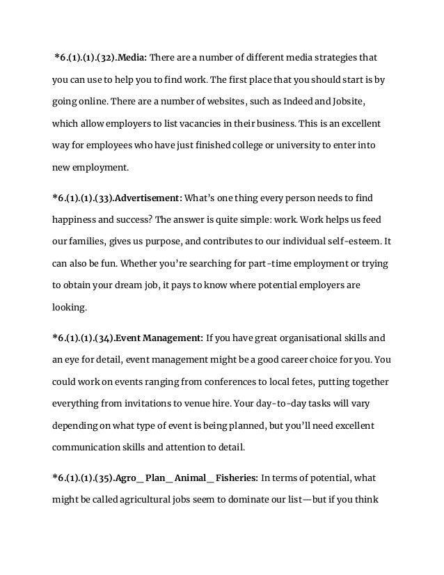 *6.(1).(1).(32).Media: There are a number of different media strategies that
you can use to help you to find work. The first place that you should start is by
going online. There are a number of websites, such as Indeed and Jobsite,
which allow employers to list vacancies in their business. This is an excellent
way for employees who have just finished college or university to enter into
new employment.
*6.(1).(1).(33).Advertisement: What’s one thing every person needs to find
happiness and success? The answer is quite simple: work. Work helps us feed
our families, gives us purpose, and contributes to our individual self-esteem. It
can also be fun. Whether you’re searching for part-time employment or trying
to obtain your dream job, it pays to know where potential employers are
looking.
*6.(1).(1).(34).Event Management: If you have great organisational skills and
an eye for detail, event management might be a good career choice for you. You
could work on events ranging from conferences to local fetes, putting together
everything from invitations to venue hire. Your day-to-day tasks will vary
depending on what type of event is being planned, but you’ll need excellent
communication skills and attention to detail.
*6.(1).(1).(35).Agro_ Plan_ Animal_ Fisheries: In terms of potential, what
might be called agricultural jobs seem to dominate our list—but if you think
 