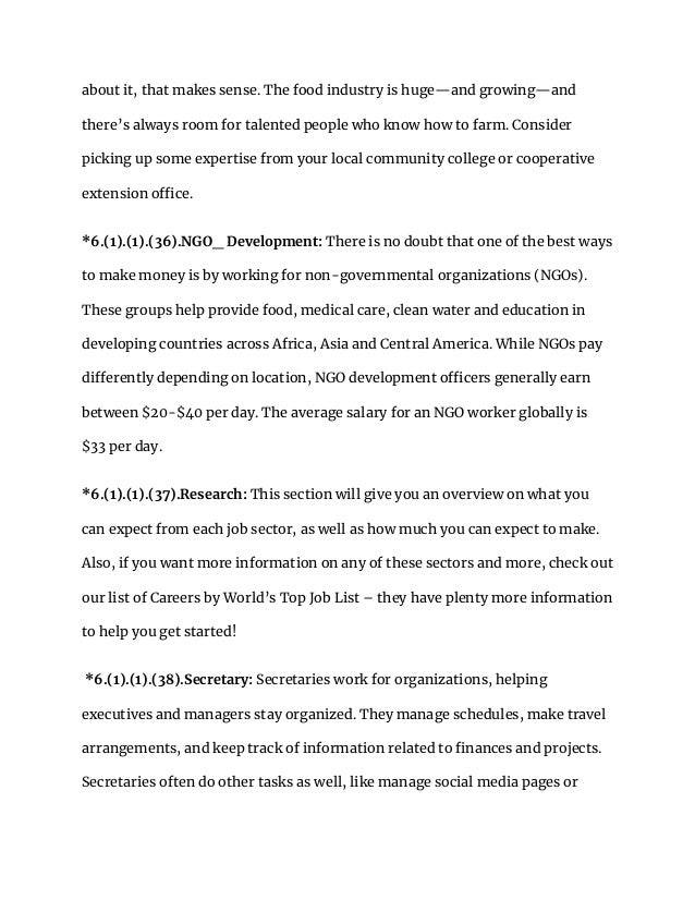 about it, that makes sense. The food industry is huge—and growing—and
there’s always room for talented people who know how to farm. Consider
picking up some expertise from your local community college or cooperative
extension office.
*6.(1).(1).(36).NGO_ Development: There is no doubt that one of the best ways
to make money is by working for non-governmental organizations (NGOs).
These groups help provide food, medical care, clean water and education in
developing countries across Africa, Asia and Central America. While NGOs pay
differently depending on location, NGO development officers generally earn
between $20-$40 per day. The average salary for an NGO worker globally is
$33 per day.
*6.(1).(1).(37).Research: This section will give you an overview on what you
can expect from each job sector, as well as how much you can expect to make.
Also, if you want more information on any of these sectors and more, check out
our list of Careers by World’s Top Job List – they have plenty more information
to help you get started!
*6.(1).(1).(38).Secretary: Secretaries work for organizations, helping
executives and managers stay organized. They manage schedules, make travel
arrangements, and keep track of information related to finances and projects.
Secretaries often do other tasks as well, like manage social media pages or
 