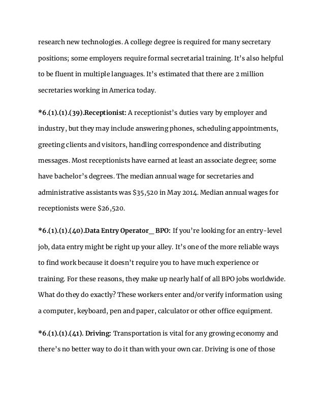 research new technologies. A college degree is required for many secretary
positions; some employers require formal secretarial training. It’s also helpful
to be fluent in multiple languages. It’s estimated that there are 2 million
secretaries working in America today.
*6.(1).(1).(39).Receptionist: A receptionist’s duties vary by employer and
industry, but they may include answering phones, scheduling appointments,
greeting clients and visitors, handling correspondence and distributing
messages. Most receptionists have earned at least an associate degree; some
have bachelor’s degrees. The median annual wage for secretaries and
administrative assistants was $35,520 in May 2014. Median annual wages for
receptionists were $26,520.
*6.(1).(1).(40).Data Entry Operator_ BPO: If you’re looking for an entry-level
job, data entry might be right up your alley. It’s one of the more reliable ways
to find work because it doesn’t require you to have much experience or
training. For these reasons, they make up nearly half of all BPO jobs worldwide.
What do they do exactly? These workers enter and/or verify information using
a computer, keyboard, pen and paper, calculator or other office equipment.
*6.(1).(1).(41). Driving: Transportation is vital for any growing economy and
there’s no better way to do it than with your own car. Driving is one of those
 