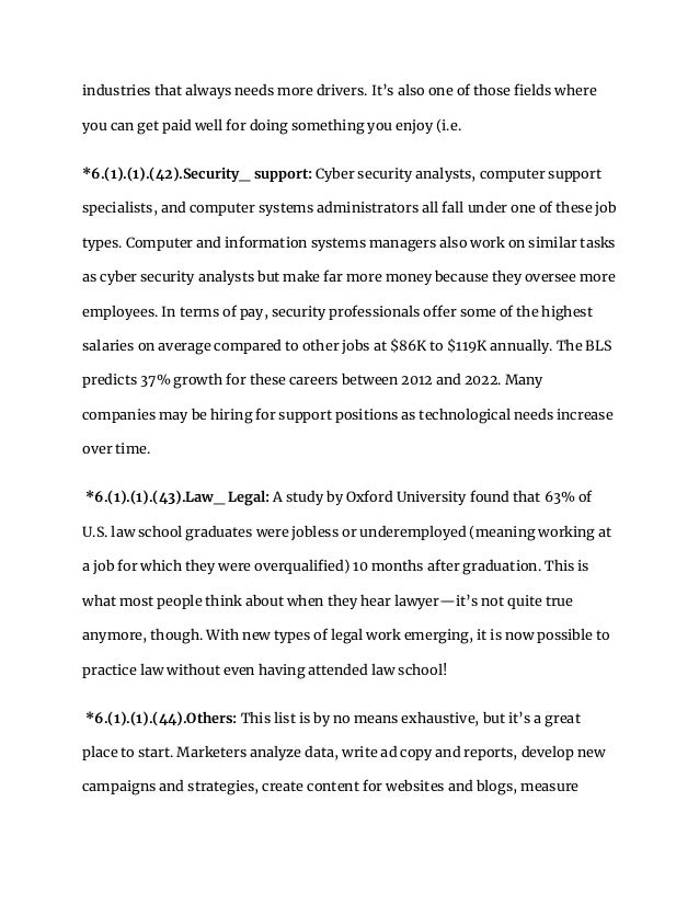 industries that always needs more drivers. It’s also one of those fields where
you can get paid well for doing something you enjoy (i.e.
*6.(1).(1).(42).Security_ support: Cyber security analysts, computer support
specialists, and computer systems administrators all fall under one of these job
types. Computer and information systems managers also work on similar tasks
as cyber security analysts but make far more money because they oversee more
employees. In terms of pay, security professionals offer some of the highest
salaries on average compared to other jobs at $86K to $119K annually. The BLS
predicts 37% growth for these careers between 2012 and 2022. Many
companies may be hiring for support positions as technological needs increase
over time.
*6.(1).(1).(43).Law_ Legal: A study by Oxford University found that 63% of
U.S. law school graduates were jobless or underemployed (meaning working at
a job for which they were overqualified) 10 months after graduation. This is
what most people think about when they hear lawyer—it’s not quite true
anymore, though. With new types of legal work emerging, it is now possible to
practice law without even having attended law school!
*6.(1).(1).(44).Others: This list is by no means exhaustive, but it’s a great
place to start. Marketers analyze data, write ad copy and reports, develop new
campaigns and strategies, create content for websites and blogs, measure
 