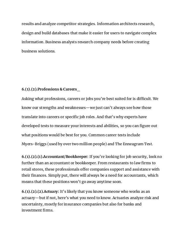 results and analyze competitor strategies. Information architects research,
design and build databases that make it easier for users to navigate complex
information. Business analysts research company needs before creating
business solutions.
6.(1).(2).Professions & Careers_
Asking what professions, careers or jobs you’re best suited for is difficult. We
know our strengths and weaknesses—we just can’t always see how those
translate into careers or specific job roles. And that’s why experts have
developed tests to measure your interests and abilities, so you can figure out
what positions would be best for you. Common career tests include
Myers-Briggs (used by over two million people) and The Enneagram Test.
6.(1).(2).(1).Accountant/Bookkeeper: If you’re looking for job security, look no
further than an accountant or bookkeeper. From restaurants to law firms to
retail stores, these professionals offer companies support and assistance with
their finances. Simply put, there will always be a need for accountants, which
means that these positions won’t go away anytime soon.
6.(1).(2).(2).Actuary: It’s likely that you know someone who works as an
actuary—but if not, here’s what you need to know. Actuaries analyze risk and
uncertainty, mostly for insurance companies but also for banks and
investment firms.
 
