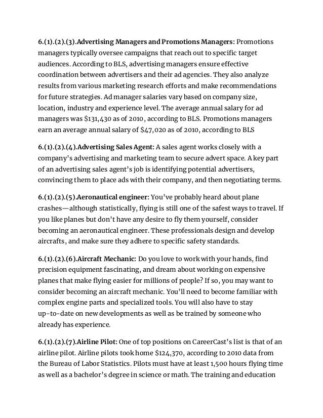 6.(1).(2).(3).Advertising Managers and Promotions Managers: Promotions
managers typically oversee campaigns that reach out to specific target
audiences. According to BLS, advertising managers ensure effective
coordination between advertisers and their ad agencies. They also analyze
results from various marketing research efforts and make recommendations
for future strategies. Ad manager salaries vary based on company size,
location, industry and experience level. The average annual salary for ad
managers was $131,430 as of 2010, according to BLS. Promotions managers
earn an average annual salary of $47,020 as of 2010, according to BLS
6.(1).(2).(4).Advertising Sales Agent: A sales agent works closely with a
company’s advertising and marketing team to secure advert space. A key part
of an advertising sales agent’s job is identifying potential advertisers,
convincing them to place ads with their company, and then negotiating terms.
6.(1).(2).(5).Aeronautical engineer: You’ve probably heard about plane
crashes—although statistically, flying is still one of the safest ways to travel. If
you like planes but don’t have any desire to fly them yourself, consider
becoming an aeronautical engineer. These professionals design and develop
aircrafts, and make sure they adhere to specific safety standards.
6.(1).(2).(6).Aircraft Mechanic: Do you love to work with your hands, find
precision equipment fascinating, and dream about working on expensive
planes that make flying easier for millions of people? If so, you may want to
consider becoming an aircraft mechanic. You’ll need to become familiar with
complex engine parts and specialized tools. You will also have to stay
up-to-date on new developments as well as be trained by someone who
already has experience.
6.(1).(2).(7).Airline Pilot: One of top positions on CareerCast’s list is that of an
airline pilot. Airline pilots took home $124,370, according to 2010 data from
the Bureau of Labor Statistics. Pilots must have at least 1,500 hours flying time
as well as a bachelor’s degree in science or math. The training and education
 