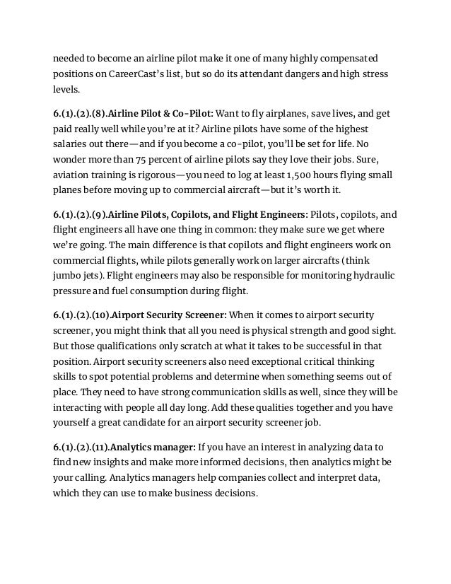 needed to become an airline pilot make it one of many highly compensated
positions on CareerCast’s list, but so do its attendant dangers and high stress
levels.
6.(1).(2).(8).Airline Pilot & Co-Pilot: Want to fly airplanes, save lives, and get
paid really well while you’re at it? Airline pilots have some of the highest
salaries out there—and if you become a co-pilot, you’ll be set for life. No
wonder more than 75 percent of airline pilots say they love their jobs. Sure,
aviation training is rigorous—you need to log at least 1,500 hours flying small
planes before moving up to commercial aircraft—but it’s worth it.
6.(1).(2).(9).Airline Pilots, Copilots, and Flight Engineers: Pilots, copilots, and
flight engineers all have one thing in common: they make sure we get where
we’re going. The main difference is that copilots and flight engineers work on
commercial flights, while pilots generally work on larger aircrafts (think
jumbo jets). Flight engineers may also be responsible for monitoring hydraulic
pressure and fuel consumption during flight.
6.(1).(2).(10).Airport Security Screener: When it comes to airport security
screener, you might think that all you need is physical strength and good sight.
But those qualifications only scratch at what it takes to be successful in that
position. Airport security screeners also need exceptional critical thinking
skills to spot potential problems and determine when something seems out of
place. They need to have strong communication skills as well, since they will be
interacting with people all day long. Add these qualities together and you have
yourself a great candidate for an airport security screener job.
6.(1).(2).(11).Analytics manager: If you have an interest in analyzing data to
find new insights and make more informed decisions, then analytics might be
your calling. Analytics managers help companies collect and interpret data,
which they can use to make business decisions.
 