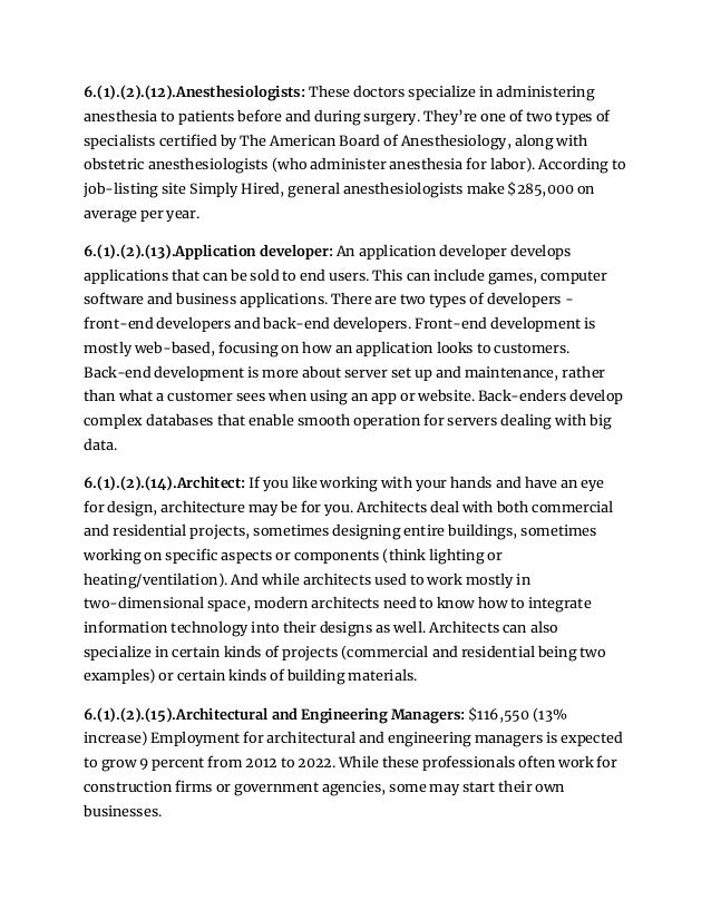 6.(1).(2).(12).Anesthesiologists: These doctors specialize in administering
anesthesia to patients before and during surgery. They’re one of two types of
specialists certified by The American Board of Anesthesiology, along with
obstetric anesthesiologists (who administer anesthesia for labor). According to
job-listing site Simply Hired, general anesthesiologists make $285,000 on
average per year.
6.(1).(2).(13).Application developer: An application developer develops
applications that can be sold to end users. This can include games, computer
software and business applications. There are two types of developers -
front-end developers and back-end developers. Front-end development is
mostly web-based, focusing on how an application looks to customers.
Back-end development is more about server set up and maintenance, rather
than what a customer sees when using an app or website. Back-enders develop
complex databases that enable smooth operation for servers dealing with big
data.
6.(1).(2).(14).Architect: If you like working with your hands and have an eye
for design, architecture may be for you. Architects deal with both commercial
and residential projects, sometimes designing entire buildings, sometimes
working on specific aspects or components (think lighting or
heating/ventilation). And while architects used to work mostly in
two-dimensional space, modern architects need to know how to integrate
information technology into their designs as well. Architects can also
specialize in certain kinds of projects (commercial and residential being two
examples) or certain kinds of building materials.
6.(1).(2).(15).Architectural and Engineering Managers: $116,550 (13%
increase) Employment for architectural and engineering managers is expected
to grow 9 percent from 2012 to 2022. While these professionals often work for
construction firms or government agencies, some may start their own
businesses.
 