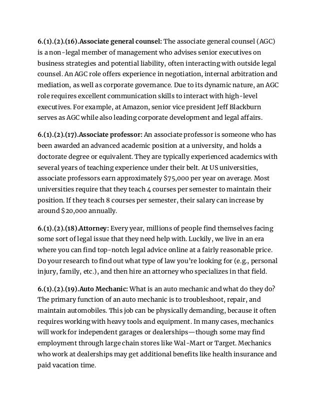 6.(1).(2).(16).Associate general counsel: The associate general counsel (AGC)
is a non-legal member of management who advises senior executives on
business strategies and potential liability, often interacting with outside legal
counsel. An AGC role offers experience in negotiation, internal arbitration and
mediation, as well as corporate governance. Due to its dynamic nature, an AGC
role requires excellent communication skills to interact with high-level
executives. For example, at Amazon, senior vice president Jeff Blackburn
serves as AGC while also leading corporate development and legal affairs.
6.(1).(2).(17).Associate professor: An associate professor is someone who has
been awarded an advanced academic position at a university, and holds a
doctorate degree or equivalent. They are typically experienced academics with
several years of teaching experience under their belt. At US universities,
associate professors earn approximately $75,000 per year on average. Most
universities require that they teach 4 courses per semester to maintain their
position. If they teach 8 courses per semester, their salary can increase by
around $20,000 annually.
6.(1).(2).(18).Attorney: Every year, millions of people find themselves facing
some sort of legal issue that they need help with. Luckily, we live in an era
where you can find top-notch legal advice online at a fairly reasonable price.
Do your research to find out what type of law you’re looking for (e.g., personal
injury, family, etc.), and then hire an attorney who specializes in that field.
6.(1).(2).(19).Auto Mechanic: What is an auto mechanic and what do they do?
The primary function of an auto mechanic is to troubleshoot, repair, and
maintain automobiles. This job can be physically demanding, because it often
requires working with heavy tools and equipment. In many cases, mechanics
will work for independent garages or dealerships—though some may find
employment through large chain stores like Wal-Mart or Target. Mechanics
who work at dealerships may get additional benefits like health insurance and
paid vacation time.
 
