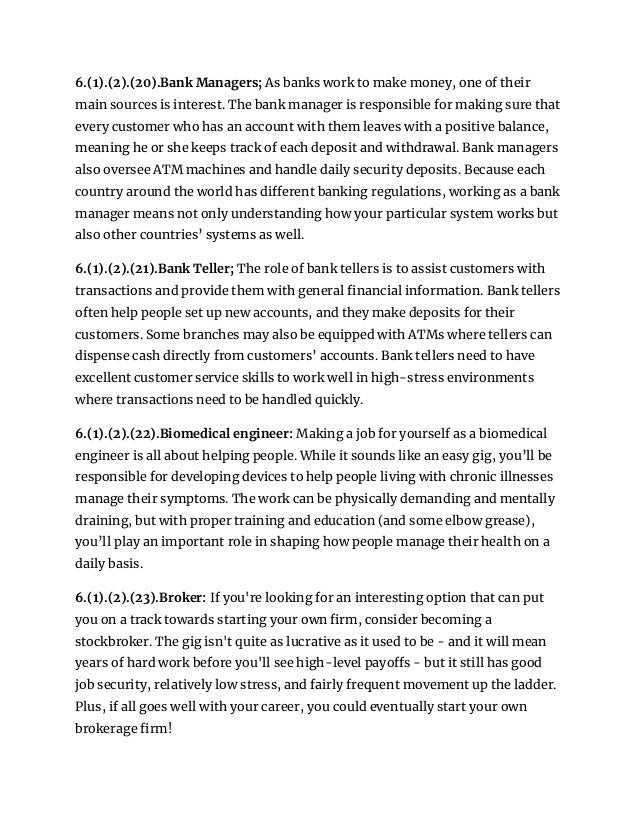 6.(1).(2).(20).Bank Managers; As banks work to make money, one of their
main sources is interest. The bank manager is responsible for making sure that
every customer who has an account with them leaves with a positive balance,
meaning he or she keeps track of each deposit and withdrawal. Bank managers
also oversee ATM machines and handle daily security deposits. Because each
country around the world has different banking regulations, working as a bank
manager means not only understanding how your particular system works but
also other countries’ systems as well.
6.(1).(2).(21).Bank Teller; The role of bank tellers is to assist customers with
transactions and provide them with general financial information. Bank tellers
often help people set up new accounts, and they make deposits for their
customers. Some branches may also be equipped with ATMs where tellers can
dispense cash directly from customers’ accounts. Bank tellers need to have
excellent customer service skills to work well in high-stress environments
where transactions need to be handled quickly.
6.(1).(2).(22).Biomedical engineer: Making a job for yourself as a biomedical
engineer is all about helping people. While it sounds like an easy gig, you’ll be
responsible for developing devices to help people living with chronic illnesses
manage their symptoms. The work can be physically demanding and mentally
draining, but with proper training and education (and some elbow grease),
you’ll play an important role in shaping how people manage their health on a
daily basis.
6.(1).(2).(23).Broker: If you're looking for an interesting option that can put
you on a track towards starting your own firm, consider becoming a
stockbroker. The gig isn't quite as lucrative as it used to be - and it will mean
years of hard work before you'll see high-level payoffs - but it still has good
job security, relatively low stress, and fairly frequent movement up the ladder.
Plus, if all goes well with your career, you could eventually start your own
brokerage firm!
 