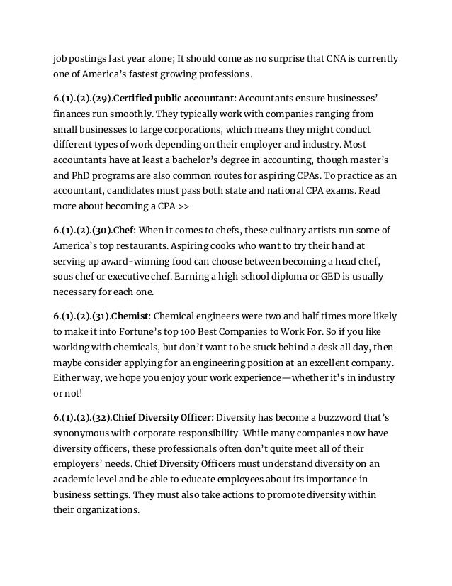 job postings last year alone; It should come as no surprise that CNA is currently
one of America’s fastest growing professions.
6.(1).(2).(29).Certified public accountant: Accountants ensure businesses’
finances run smoothly. They typically work with companies ranging from
small businesses to large corporations, which means they might conduct
different types of work depending on their employer and industry. Most
accountants have at least a bachelor’s degree in accounting, though master’s
and PhD programs are also common routes for aspiring CPAs. To practice as an
accountant, candidates must pass both state and national CPA exams. Read
more about becoming a CPA >>
6.(1).(2).(30).Chef: When it comes to chefs, these culinary artists run some of
America’s top restaurants. Aspiring cooks who want to try their hand at
serving up award-winning food can choose between becoming a head chef,
sous chef or executive chef. Earning a high school diploma or GED is usually
necessary for each one.
6.(1).(2).(31).Chemist: Chemical engineers were two and half times more likely
to make it into Fortune’s top 100 Best Companies to Work For. So if you like
working with chemicals, but don’t want to be stuck behind a desk all day, then
maybe consider applying for an engineering position at an excellent company.
Either way, we hope you enjoy your work experience—whether it’s in industry
or not!
6.(1).(2).(32).Chief Diversity Officer: Diversity has become a buzzword that’s
synonymous with corporate responsibility. While many companies now have
diversity officers, these professionals often don’t quite meet all of their
employers’ needs. Chief Diversity Officers must understand diversity on an
academic level and be able to educate employees about its importance in
business settings. They must also take actions to promote diversity within
their organizations.
 
