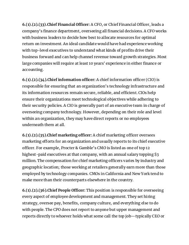 6.(1).(2).(33).Chief Financial Officer: A CFO, or Chief Financial Officer, leads a
company’s finance department, overseeing all financial decisions. A CFO works
with business leaders to decide how best to allocate resources for optimal
return on investment. An ideal candidate would have had experience working
with top-level executives to understand what kinds of profits drive their
business forward and can help channel revenue toward growth strategies. Most
large companies will require at least 10 years' experience in either finance or
accounting.
6.(1).(2).(34).Chief information officer: A chief information officer (CIO) is
responsible for ensuring that an organization’s technology infrastructure and
its information resources remain secure, reliable, and efficient. CIOs help
ensure their organizations meet technological objectives while adhering to
their security policies. A CIO is generally part of an executive team in charge of
overseeing company technology. However, depending on their role and level
within an organization, they may have direct reports or no employees
underneath them at all.
6.(1).(2).(35).Chief marketing officer: A chief marketing officer oversees
marketing efforts for an organization and usually reports to its chief executive
officer. For example, Procter & Gamble’s CMO is listed as one of top 12
highest-paid executives at that company, with an annual salary topping $3
million. The compensation for chief marketing officers varies by industry and
geographic location; those working at retailers generally earn more than those
employed by technology companies. CMOs in California and New York tend to
make more than their counterparts elsewhere in the country.
6.(1).(2).(36).Chief People Officer: This position is responsible for overseeing
every aspect of employee development and management. They set hiring
strategy, oversee pay, benefits, company culture, and everything else to do
with people. The CPO does not report to anyone but upper management and
reports directly to whoever holds what some call the top job—typically CEO or
 
