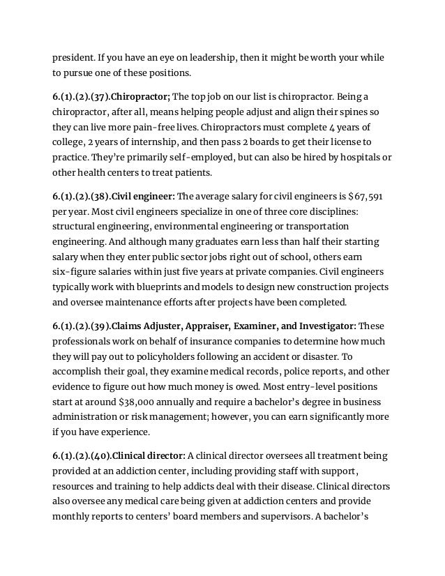 president. If you have an eye on leadership, then it might be worth your while
to pursue one of these positions.
6.(1).(2).(37).Chiropractor; The top job on our list is chiropractor. Being a
chiropractor, after all, means helping people adjust and align their spines so
they can live more pain-free lives. Chiropractors must complete 4 years of
college, 2 years of internship, and then pass 2 boards to get their license to
practice. They’re primarily self-employed, but can also be hired by hospitals or
other health centers to treat patients.
6.(1).(2).(38).Civil engineer: The average salary for civil engineers is $67,591
per year. Most civil engineers specialize in one of three core disciplines:
structural engineering, environmental engineering or transportation
engineering. And although many graduates earn less than half their starting
salary when they enter public sector jobs right out of school, others earn
six-figure salaries within just five years at private companies. Civil engineers
typically work with blueprints and models to design new construction projects
and oversee maintenance efforts after projects have been completed.
6.(1).(2).(39).Claims Adjuster, Appraiser, Examiner, and Investigator: These
professionals work on behalf of insurance companies to determine how much
they will pay out to policyholders following an accident or disaster. To
accomplish their goal, they examine medical records, police reports, and other
evidence to figure out how much money is owed. Most entry-level positions
start at around $38,000 annually and require a bachelor’s degree in business
administration or risk management; however, you can earn significantly more
if you have experience.
6.(1).(2).(40).Clinical director: A clinical director oversees all treatment being
provided at an addiction center, including providing staff with support,
resources and training to help addicts deal with their disease. Clinical directors
also oversee any medical care being given at addiction centers and provide
monthly reports to centers’ board members and supervisors. A bachelor’s
 