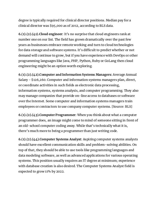 degree is typically required for clinical director positions. Median pay for a
clinical director was $95,000 as of 2012, according to BLS data.
6.(1).(2).(41).Cloud engineer: It’s no surprise that cloud engineers rank at
number one on our list. The field has grown dramatically over the past few
years as businesses embrace remote working and turn to cloud technologies
for data storage and software systems. It’s difficult to predict whether or not
demand will continue to grow, but if you have experience with DevOps or other
programming languages like Java, PHP, Python, Ruby or GoLang then cloud
engineering might be an option worth exploring.
6.(1).(2).(42).Computer and Information Systems Managers: Average Annual
Salary - $126,260. Computer and information systems managers plan, direct,
or coordinate activities in such fields as electronic data processing,
information systems, systems analysis, and computer programming. They also
may manage companies that provide on-line access to databases or software
over the Internet. Some computer and information systems managers train
employees or contractors to use company computer systems. [Source: BLS]
6.(1).(2).(43).Computer Programmer: When you think about what a computer
programmer does, an image might come to mind of someone sitting in front of
an old-school computer coding away. While that’s technically what it is,
there’s much more to being a programmer than just writing code.
6.(1).(2).(44).Computer Systems Analyst: Aspiring computer systems analysts
should have excellent communication skills and problem-solving abilities. On
top of that, they should be able to use tools like programming languages and
data modeling software, as well as advanced applications for various operating
systems. This position usually requires an IT degree at minimum; experience
with database creation is also desired. The Computer Systems Analyst field is
expected to grow 11% by 2022.
 