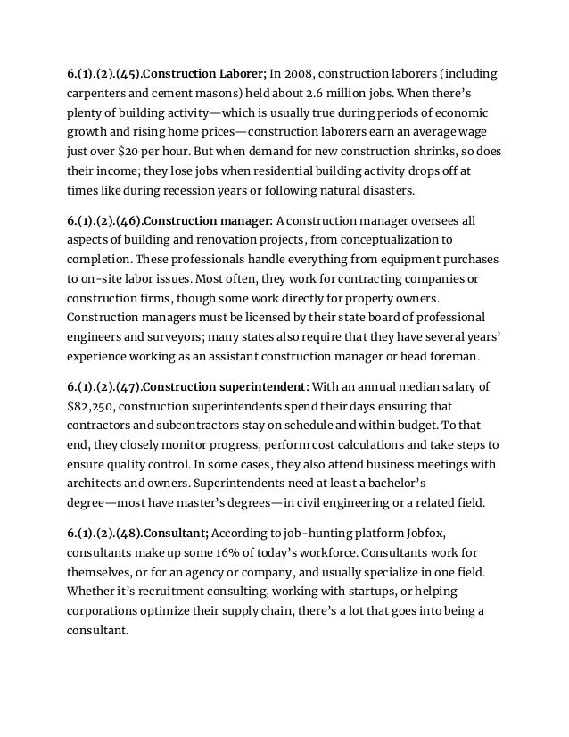 6.(1).(2).(45).Construction Laborer; In 2008, construction laborers (including
carpenters and cement masons) held about 2.6 million jobs. When there’s
plenty of building activity—which is usually true during periods of economic
growth and rising home prices—construction laborers earn an average wage
just over $20 per hour. But when demand for new construction shrinks, so does
their income; they lose jobs when residential building activity drops off at
times like during recession years or following natural disasters.
6.(1).(2).(46).Construction manager: A construction manager oversees all
aspects of building and renovation projects, from conceptualization to
completion. These professionals handle everything from equipment purchases
to on-site labor issues. Most often, they work for contracting companies or
construction firms, though some work directly for property owners.
Construction managers must be licensed by their state board of professional
engineers and surveyors; many states also require that they have several years’
experience working as an assistant construction manager or head foreman.
6.(1).(2).(47).Construction superintendent: With an annual median salary of
$82,250, construction superintendents spend their days ensuring that
contractors and subcontractors stay on schedule and within budget. To that
end, they closely monitor progress, perform cost calculations and take steps to
ensure quality control. In some cases, they also attend business meetings with
architects and owners. Superintendents need at least a bachelor’s
degree—most have master’s degrees—in civil engineering or a related field.
6.(1).(2).(48).Consultant; According to job-hunting platform Jobfox,
consultants make up some 16% of today’s workforce. Consultants work for
themselves, or for an agency or company, and usually specialize in one field.
Whether it’s recruitment consulting, working with startups, or helping
corporations optimize their supply chain, there’s a lot that goes into being a
consultant.
 