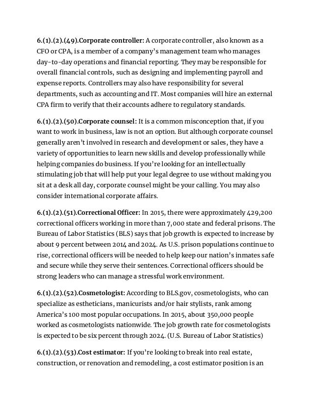 6.(1).(2).(49).Corporate controller: A corporate controller, also known as a
CFO or CPA, is a member of a company’s management team who manages
day-to-day operations and financial reporting. They may be responsible for
overall financial controls, such as designing and implementing payroll and
expense reports. Controllers may also have responsibility for several
departments, such as accounting and IT. Most companies will hire an external
CPA firm to verify that their accounts adhere to regulatory standards.
6.(1).(2).(50).Corporate counsel: It is a common misconception that, if you
want to work in business, law is not an option. But although corporate counsel
generally aren’t involved in research and development or sales, they have a
variety of opportunities to learn new skills and develop professionally while
helping companies do business. If you’re looking for an intellectually
stimulating job that will help put your legal degree to use without making you
sit at a desk all day, corporate counsel might be your calling. You may also
consider international corporate affairs.
6.(1).(2).(51).Correctional Officer: In 2015, there were approximately 429,200
correctional officers working in more than 7,000 state and federal prisons. The
Bureau of Labor Statistics (BLS) says that job growth is expected to increase by
about 9 percent between 2014 and 2024. As U.S. prison populations continue to
rise, correctional officers will be needed to help keep our nation’s inmates safe
and secure while they serve their sentences. Correctional officers should be
strong leaders who can manage a stressful work environment.
6.(1).(2).(52).Cosmetologist: According to BLS.gov, cosmetologists, who can
specialize as estheticians, manicurists and/or hair stylists, rank among
America’s 100 most popular occupations. In 2015, about 350,000 people
worked as cosmetologists nationwide. The job growth rate for cosmetologists
is expected to be six percent through 2024. (U.S. Bureau of Labor Statistics)
6.(1).(2).(53).Cost estimator: If you’re looking to break into real estate,
construction, or renovation and remodeling, a cost estimator position is an
 
