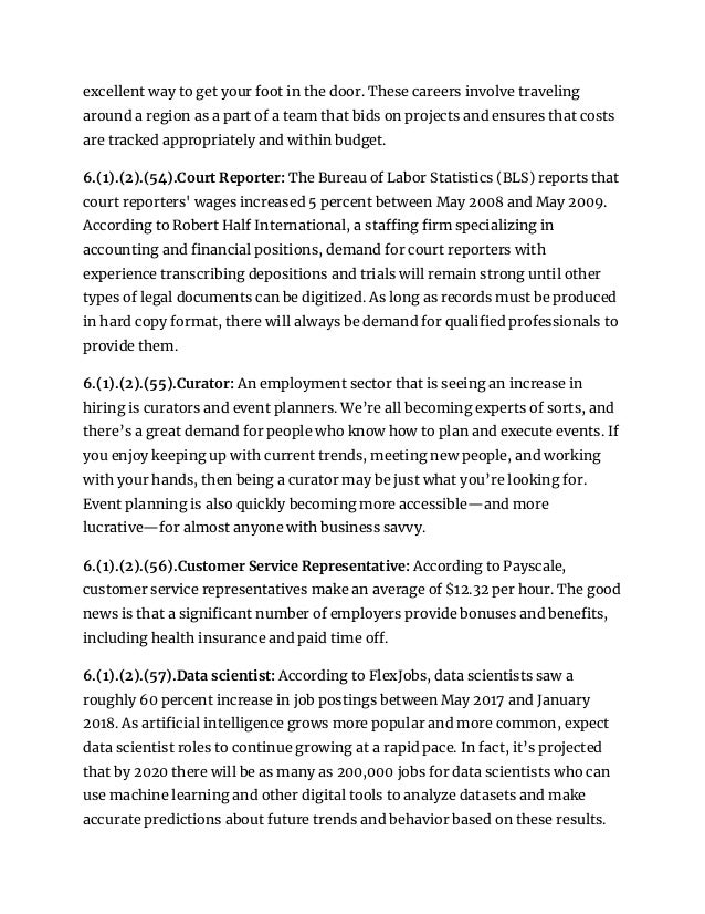 excellent way to get your foot in the door. These careers involve traveling
around a region as a part of a team that bids on projects and ensures that costs
are tracked appropriately and within budget.
6.(1).(2).(54).Court Reporter: The Bureau of Labor Statistics (BLS) reports that
court reporters' wages increased 5 percent between May 2008 and May 2009.
According to Robert Half International, a staffing firm specializing in
accounting and financial positions, demand for court reporters with
experience transcribing depositions and trials will remain strong until other
types of legal documents can be digitized. As long as records must be produced
in hard copy format, there will always be demand for qualified professionals to
provide them.
6.(1).(2).(55).Curator: An employment sector that is seeing an increase in
hiring is curators and event planners. We’re all becoming experts of sorts, and
there’s a great demand for people who know how to plan and execute events. If
you enjoy keeping up with current trends, meeting new people, and working
with your hands, then being a curator may be just what you’re looking for.
Event planning is also quickly becoming more accessible—and more
lucrative—for almost anyone with business savvy.
6.(1).(2).(56).Customer Service Representative: According to Payscale,
customer service representatives make an average of $12.32 per hour. The good
news is that a significant number of employers provide bonuses and benefits,
including health insurance and paid time off.
6.(1).(2).(57).Data scientist: According to FlexJobs, data scientists saw a
roughly 60 percent increase in job postings between May 2017 and January
2018. As artificial intelligence grows more popular and more common, expect
data scientist roles to continue growing at a rapid pace. In fact, it’s projected
that by 2020 there will be as many as 200,000 jobs for data scientists who can
use machine learning and other digital tools to analyze datasets and make
accurate predictions about future trends and behavior based on these results.
 