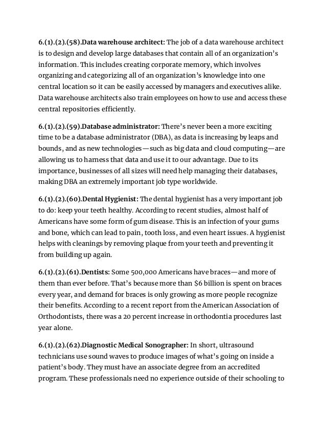 6.(1).(2).(58).Data warehouse architect: The job of a data warehouse architect
is to design and develop large databases that contain all of an organization’s
information. This includes creating corporate memory, which involves
organizing and categorizing all of an organization’s knowledge into one
central location so it can be easily accessed by managers and executives alike.
Data warehouse architects also train employees on how to use and access these
central repositories efficiently.
6.(1).(2).(59).Database administrator: There’s never been a more exciting
time to be a database administrator (DBA), as data is increasing by leaps and
bounds, and as new technologies—such as big data and cloud computing—are
allowing us to harness that data and use it to our advantage. Due to its
importance, businesses of all sizes will need help managing their databases,
making DBA an extremely important job type worldwide.
6.(1).(2).(60).Dental Hygienist: The dental hygienist has a very important job
to do: keep your teeth healthy. According to recent studies, almost half of
Americans have some form of gum disease. This is an infection of your gums
and bone, which can lead to pain, tooth loss, and even heart issues. A hygienist
helps with cleanings by removing plaque from your teeth and preventing it
from building up again.
6.(1).(2).(61).Dentists: Some 500,000 Americans have braces—and more of
them than ever before. That’s because more than $6 billion is spent on braces
every year, and demand for braces is only growing as more people recognize
their benefits. According to a recent report from the American Association of
Orthodontists, there was a 20 percent increase in orthodontia procedures last
year alone.
6.(1).(2).(62).Diagnostic Medical Sonographer: In short, ultrasound
technicians use sound waves to produce images of what’s going on inside a
patient’s body. They must have an associate degree from an accredited
program. These professionals need no experience outside of their schooling to
 