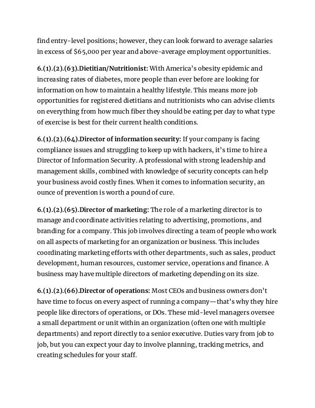 find entry-level positions; however, they can look forward to average salaries
in excess of $65,000 per year and above-average employment opportunities.
6.(1).(2).(63).Dietitian/Nutritionist: With America’s obesity epidemic and
increasing rates of diabetes, more people than ever before are looking for
information on how to maintain a healthy lifestyle. This means more job
opportunities for registered dietitians and nutritionists who can advise clients
on everything from how much fiber they should be eating per day to what type
of exercise is best for their current health conditions.
6.(1).(2).(64).Director of information security: If your company is facing
compliance issues and struggling to keep up with hackers, it’s time to hire a
Director of Information Security. A professional with strong leadership and
management skills, combined with knowledge of security concepts can help
your business avoid costly fines. When it comes to information security, an
ounce of prevention is worth a pound of cure.
6.(1).(2).(65).Director of marketing: The role of a marketing director is to
manage and coordinate activities relating to advertising, promotions, and
branding for a company. This job involves directing a team of people who work
on all aspects of marketing for an organization or business. This includes
coordinating marketing efforts with other departments, such as sales, product
development, human resources, customer service, operations and finance. A
business may have multiple directors of marketing depending on its size.
6.(1).(2).(66).Director of operations: Most CEOs and business owners don’t
have time to focus on every aspect of running a company—that’s why they hire
people like directors of operations, or DOs. These mid-level managers oversee
a small department or unit within an organization (often one with multiple
departments) and report directly to a senior executive. Duties vary from job to
job, but you can expect your day to involve planning, tracking metrics, and
creating schedules for your staff.
 